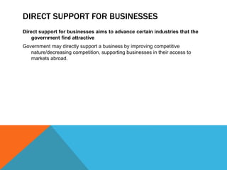 DIRECT SUPPORT FOR BUSINESSES
Direct support for businesses aims to advance certain industries that the
government find attractive
Government may directly support a business by improving competitive
nature/decreasing competition, supporting businesses in their access to
markets abroad.
 
