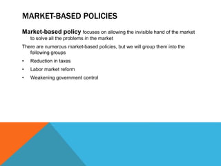 MARKET-BASED POLICIES
Market-based policy focuses on allowing the invisible hand of the market
to solve all the problems in the market
There are numerous market-based policies, but we will group them into the
following groups
• Reduction in taxes
• Labor market reform
• Weakening government control
 