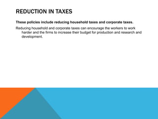 REDUCTION IN TAXES
These policies include reducing household taxes and corporate taxes.
Reducing household and corporate taxes can encourage the workers to work
harder and the firms to increase their budget for production and research and
development.
 
