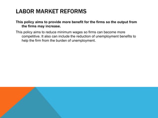 LABOR MARKET REFORMS
This policy aims to provide more benefit for the firms so the output from
the firms may increase.
This policy aims to reduce minimum wages so firms can become more
competitive. It also can include the reduction of unemployment benefits to
help the firm from the burden of unemployment.
 
