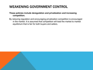 WEAKENING GOVERNMENT CONTROL
These policies include deregulation and privatization and increasing
competition.
By reducing regulation and encouraging privatization competition is encouraged
in the market. It is assumed that competition will lead the market to market
equilibrium that is fair for both buyers and sellers.
 