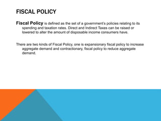 FISCAL POLICY
Fiscal Policy is defined as the set of a government’s policies relating to its
spending and taxation rates. Direct and Indirect Taxes can be raised or
lowered to alter the amount of disposable income consumers have.
There are two kinds of Fiscal Policy, one is expansionary fiscal policy to increase
aggregate demand and contractionary, fiscal policy to reduce aggregate
demand.
 