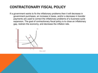 CONTRACTIONARY FISCAL POLICY
If a government wants to fix the inflationary problems then it will decrease in
government purchases, an increase in taxes, and/or a decrease in transfer
payments are used to correct the inflationary problems of a business-cycle
expansion. The goal of contractionary fiscal policy is to close an inflationary
gap, restrain the economy, and decrease the inflation rate.
 