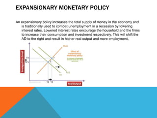 EXPANSIONARY MONETARY POLICY
An expansionary policy increases the total supply of money in the economy and
is traditionally used to combat unemployment in a recession by lowering
interest rates. Lowered interest rates encourage the household and the firms
to increase their consumption and investment respectively. This will shift the
AD to the right and result in higher real output and more employment.
 