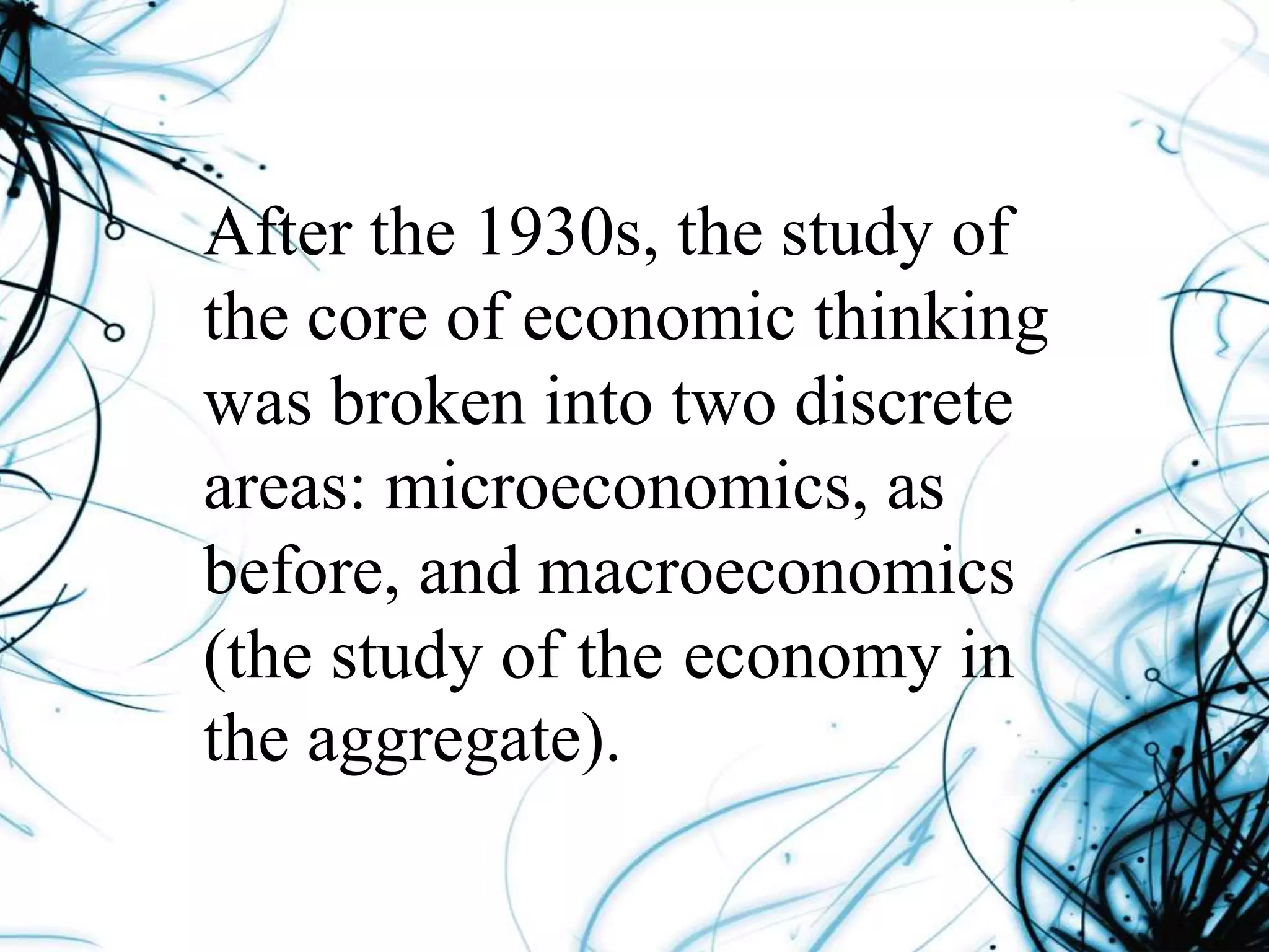 After the 1930s, the study of
the core of economic thinking
was broken into two discrete
areas: microeconomics, as
before, and macroeconomics
(the study of the economy in
the aggregate).
 