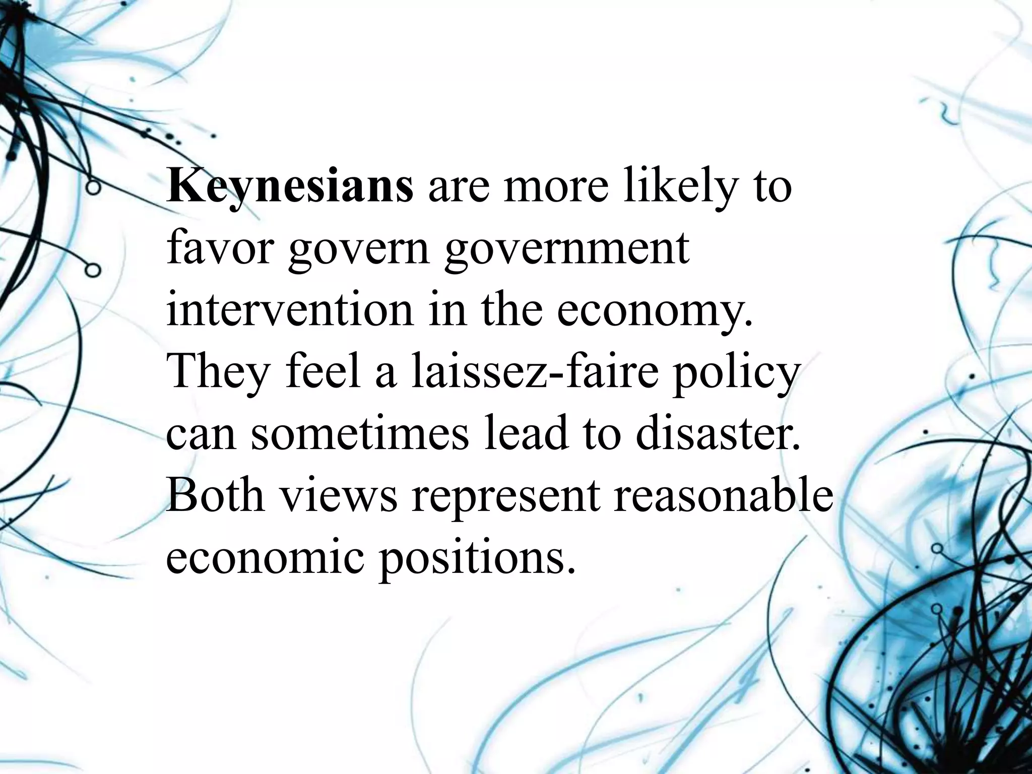 Keynesians are more likely to
favor govern government
intervention in the economy.
They feel a laissez-faire policy
can sometimes lead to disaster.
Both views represent reasonable
economic positions.
 