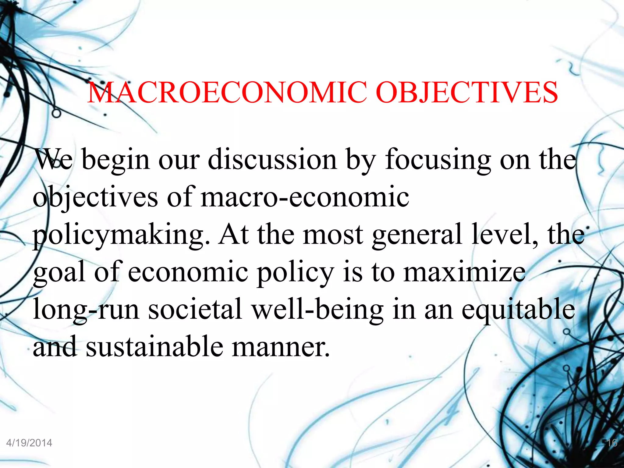 MACROECONOMIC OBJECTIVES
We begin our discussion by focusing on the
objectives of macro-economic
policymaking. At the most general level, the
goal of economic policy is to maximize
long-run societal well-being in an equitable
and sustainable manner.
4/19/2014 16
 