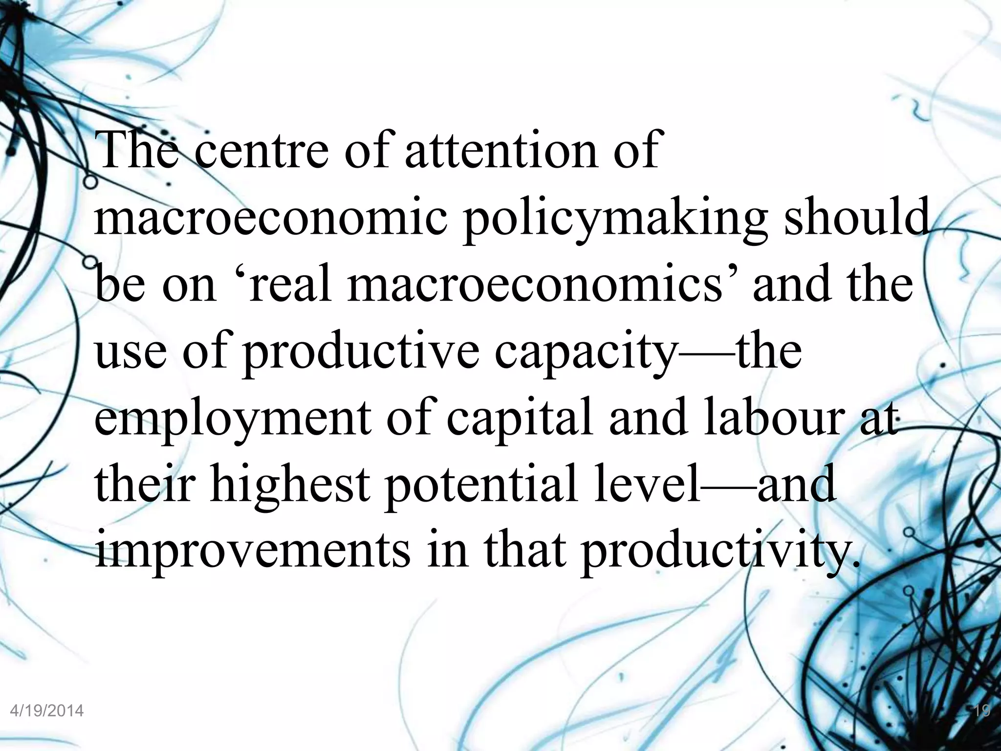 The centre of attention of
macroeconomic policymaking should
be on ‘real macroeconomics’ and the
use of productive capacity—the
employment of capital and labour at
their highest potential level—and
improvements in that productivity.
4/19/2014 19
 