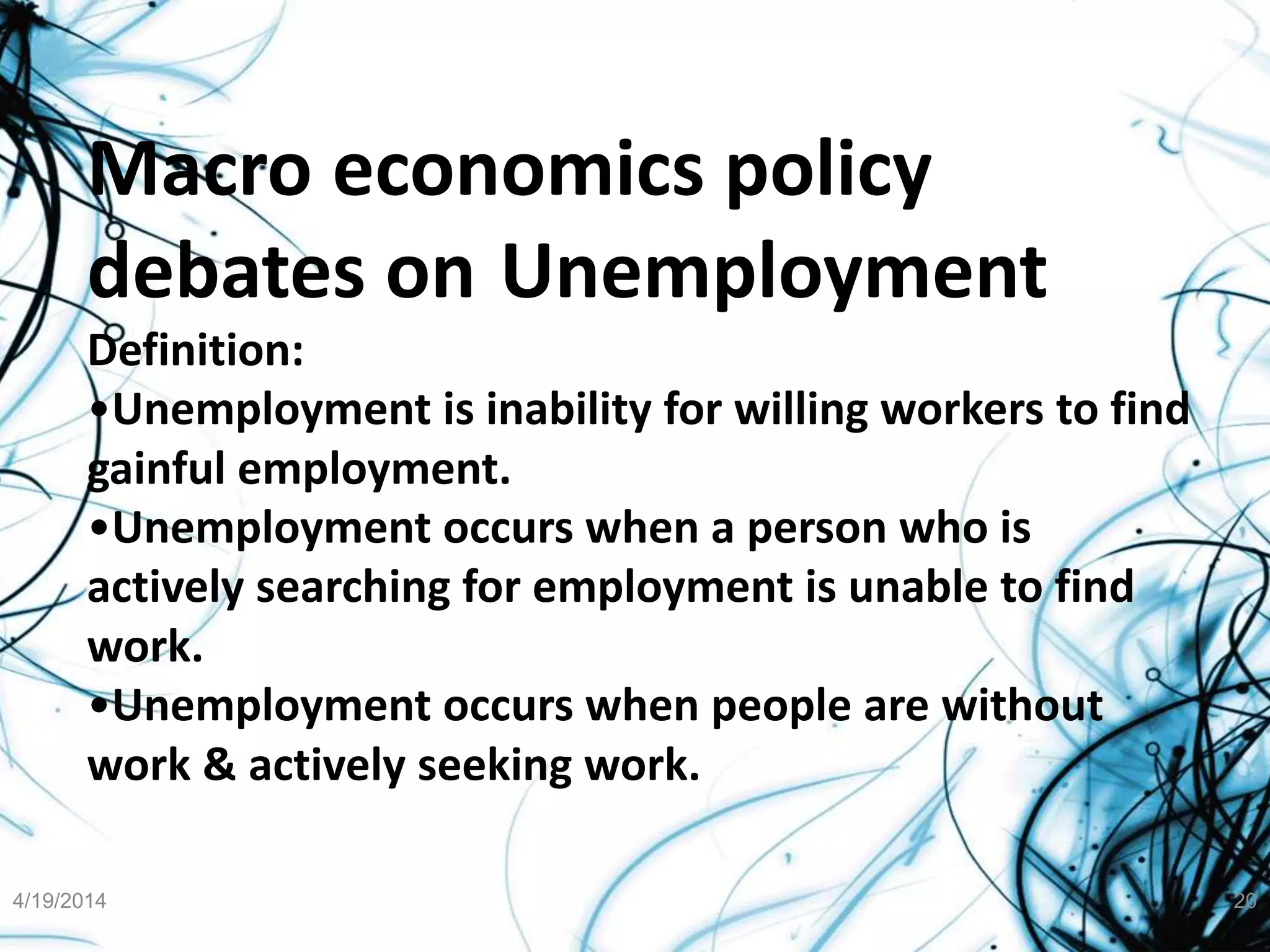 Macro economics policy
debates on Unemployment
Definition:
•Unemployment is inability for willing workers to find
gainful employment.
•Unemployment occurs when a person who is
actively searching for employment is unable to find
work.
•Unemployment occurs when people are without
work & actively seeking work.
4/19/2014 20
 
