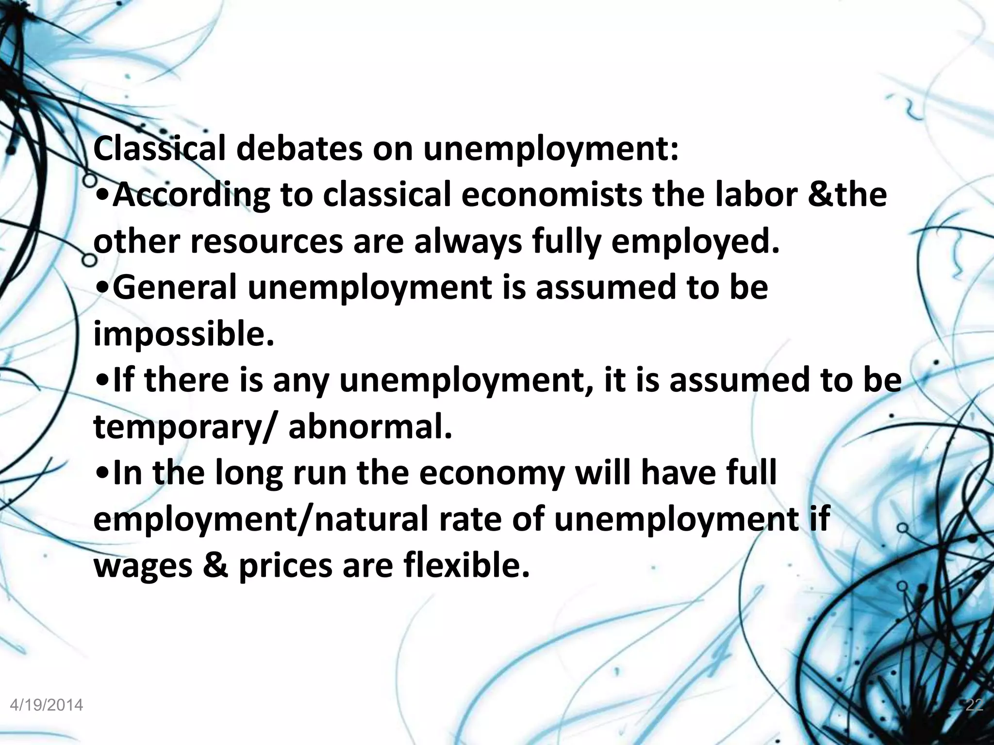 Classical debates on unemployment:
•According to classical economists the labor &the
other resources are always fully employed.
•General unemployment is assumed to be
impossible.
•If there is any unemployment, it is assumed to be
temporary/ abnormal.
•In the long run the economy will have full
employment/natural rate of unemployment if
wages & prices are flexible.
4/19/2014 22
 