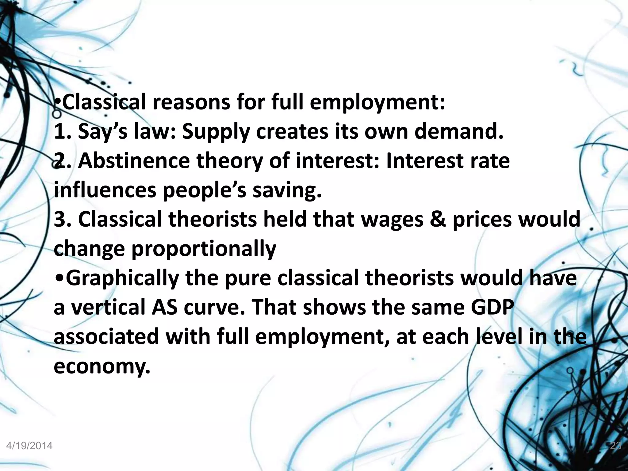 •Classical reasons for full employment:
1. Say’s law: Supply creates its own demand.
2. Abstinence theory of interest: Interest rate
influences people’s saving.
3. Classical theorists held that wages & prices would
change proportionally
•Graphically the pure classical theorists would have
a vertical AS curve. That shows the same GDP
associated with full employment, at each level in the
economy.
4/19/2014 23
 