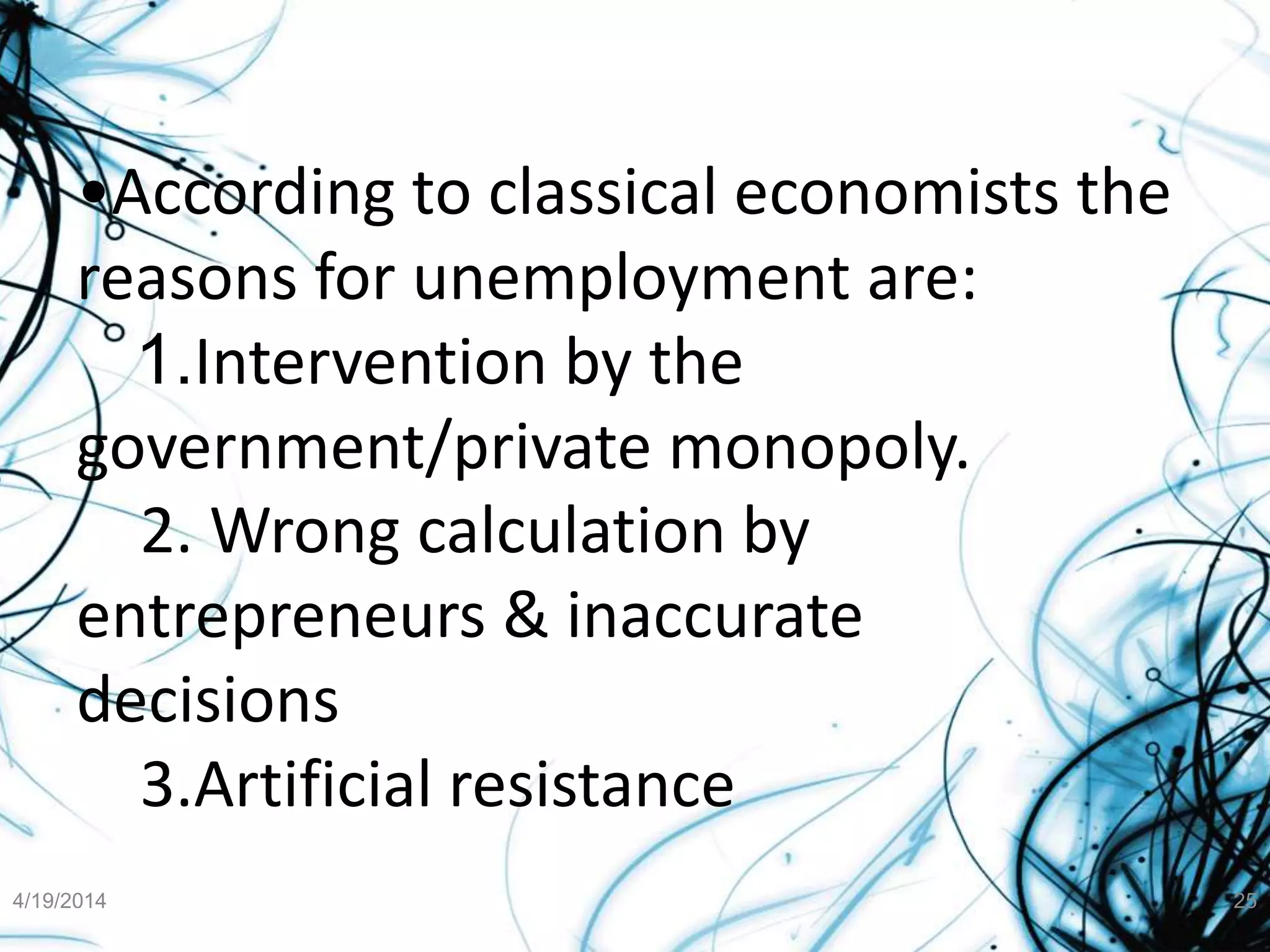 •According to classical economists the
reasons for unemployment are:
1.Intervention by the
government/private monopoly.
2. Wrong calculation by
entrepreneurs & inaccurate
decisions
3.Artificial resistance
4/19/2014 25
 
