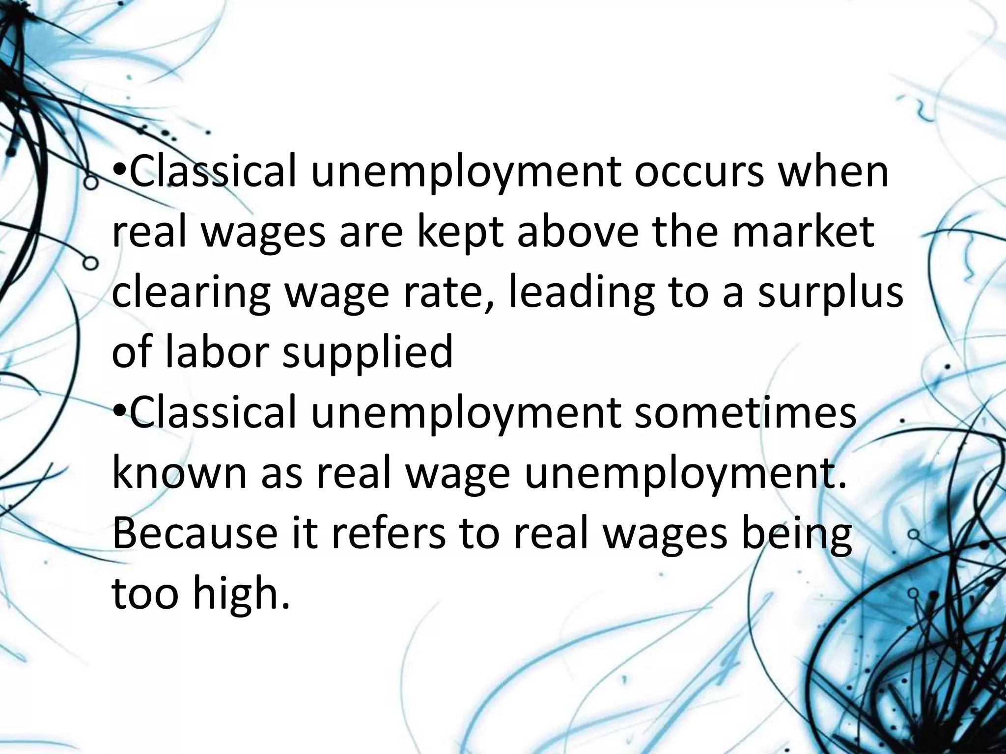 •Classical unemployment occurs when
real wages are kept above the market
clearing wage rate, leading to a surplus
of labor supplied
•Classical unemployment sometimes
known as real wage unemployment.
Because it refers to real wages being
too high.
 