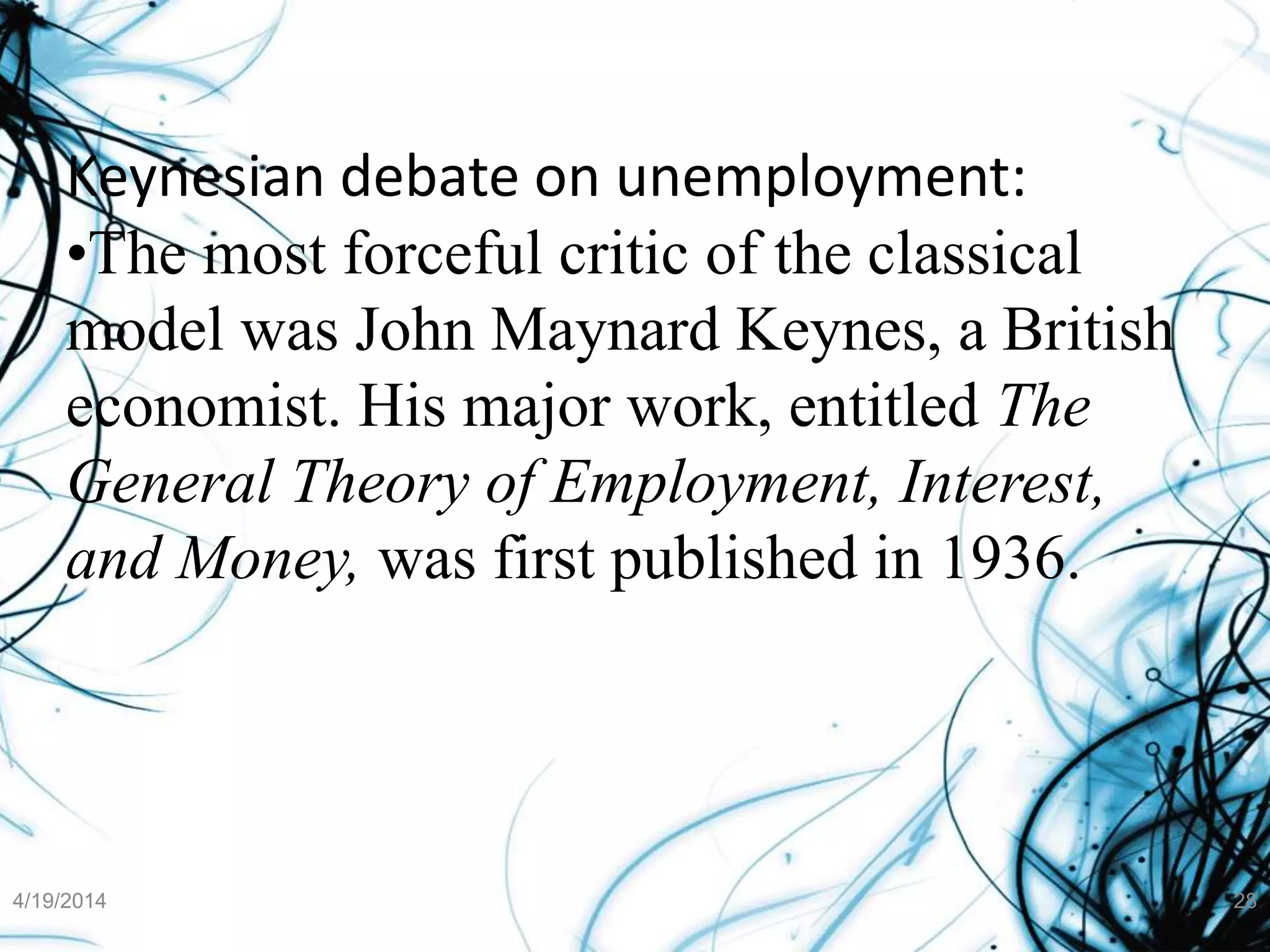 Keynesian debate on unemployment:
•The most forceful critic of the classical
model was John Maynard Keynes, a British
economist. His major work, entitled The
General Theory of Employment, Interest,
and Money, was first published in 1936.
4/19/2014 28
 