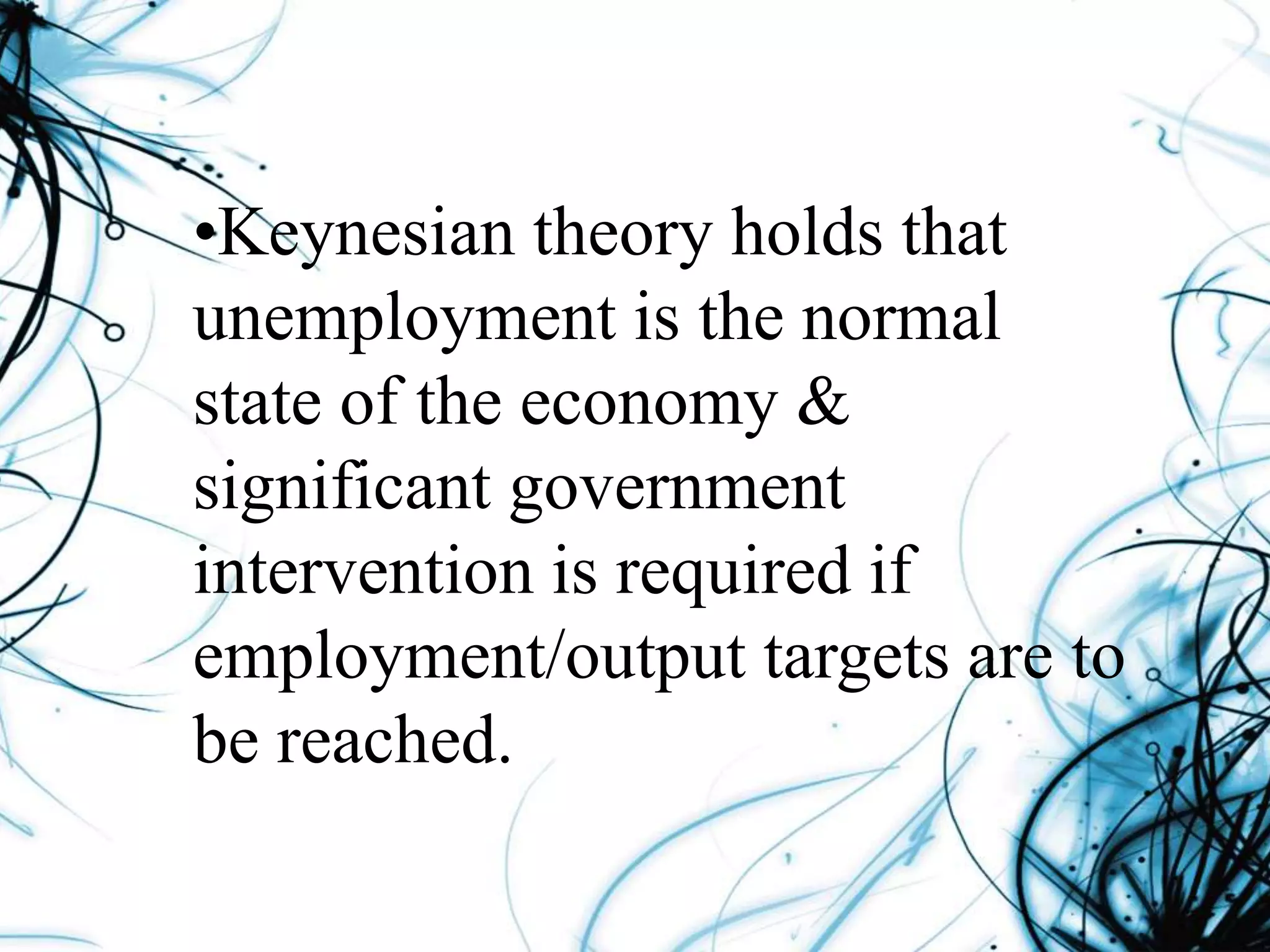 •Keynesian theory holds that
unemployment is the normal
state of the economy &
significant government
intervention is required if
employment/output targets are to
be reached.
 