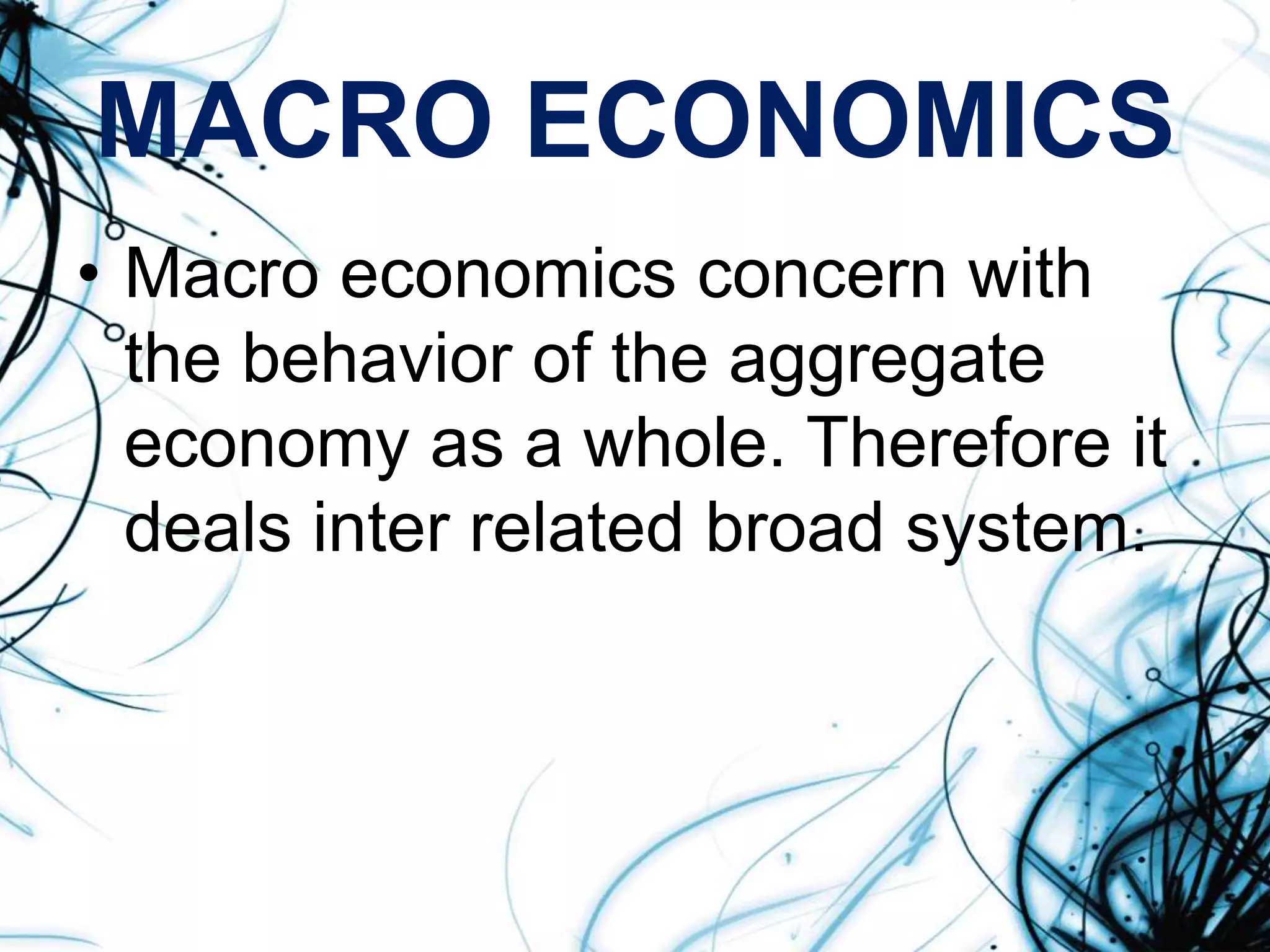 MACRO ECONOMICS
• Macro economics concern with
the behavior of the aggregate
economy as a whole. Therefore it
deals inter related broad system.
 