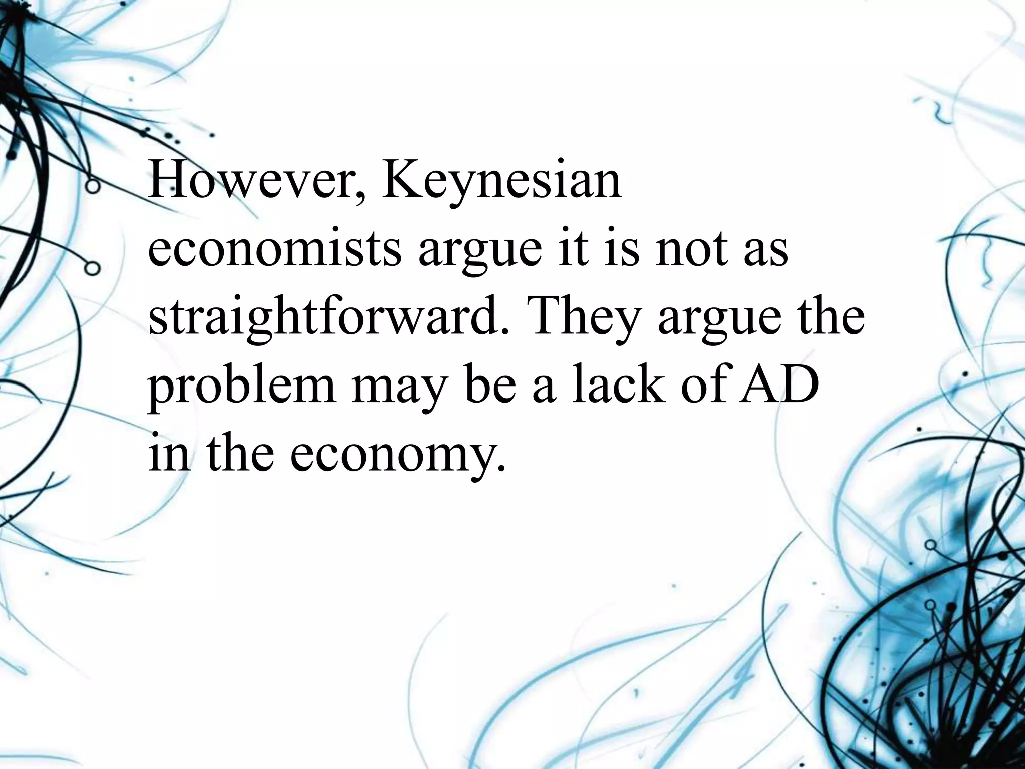 However, Keynesian
economists argue it is not as
straightforward. They argue the
problem may be a lack of AD
in the economy.
 