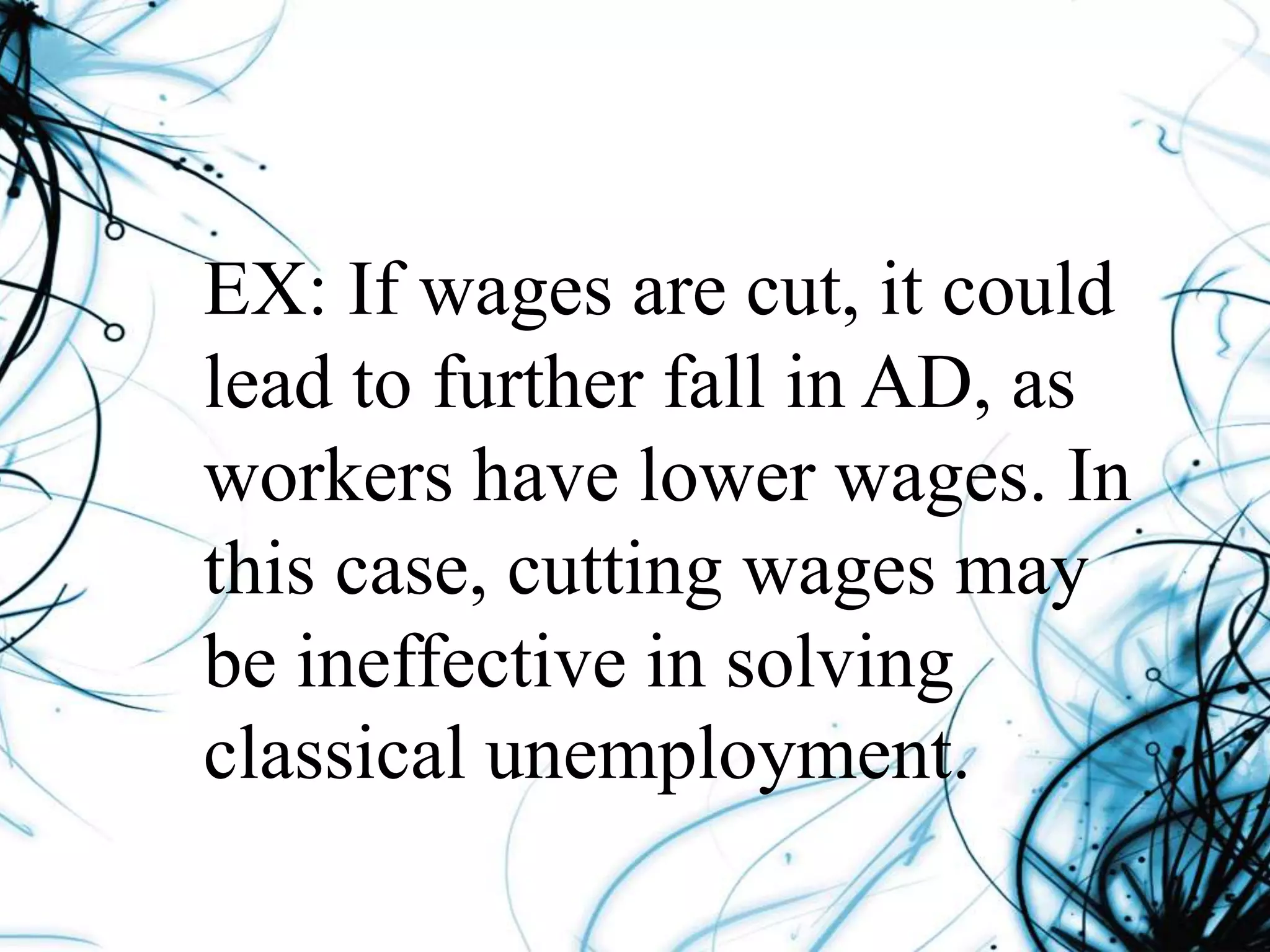 EX: If wages are cut, it could
lead to further fall in AD, as
workers have lower wages. In
this case, cutting wages may
be ineffective in solving
classical unemployment.
 