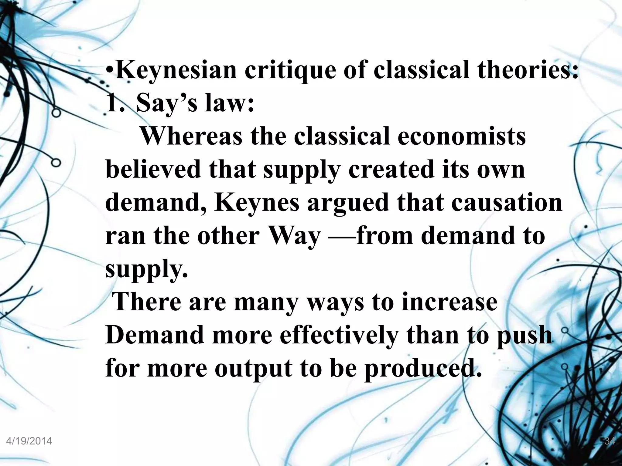 •Keynesian critique of classical theories:
1. Say’s law:
Whereas the classical economists
believed that supply created its own
demand, Keynes argued that causation
ran the other Way —from demand to
supply.
There are many ways to increase
Demand more effectively than to push
for more output to be produced.
4/19/2014 34
 