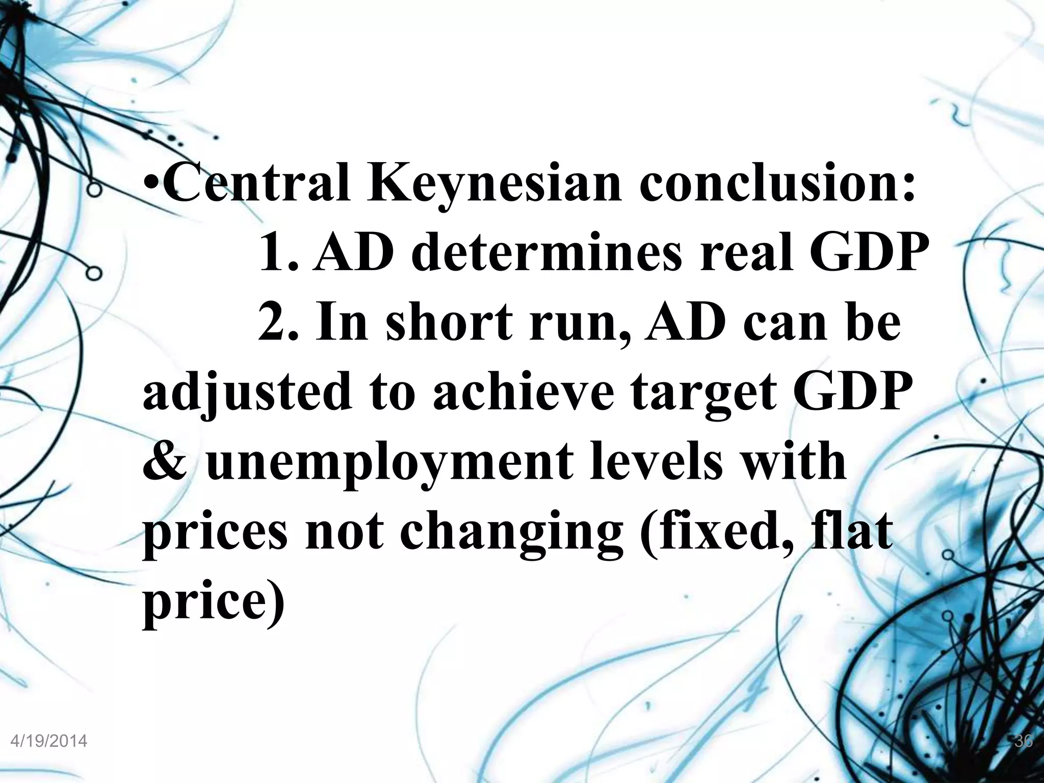 4/19/2014 36
•Central Keynesian conclusion:
1. AD determines real GDP
2. In short run, AD can be
adjusted to achieve target GDP
& unemployment levels with
prices not changing (fixed, flat
price)
 