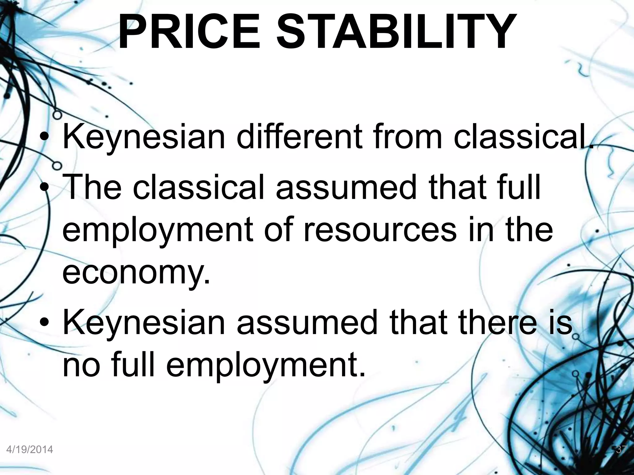 PRICE STABILITY
• Keynesian different from classical.
• The classical assumed that full
employment of resources in the
economy.
• Keynesian assumed that there is
no full employment.
4/19/2014 37
 