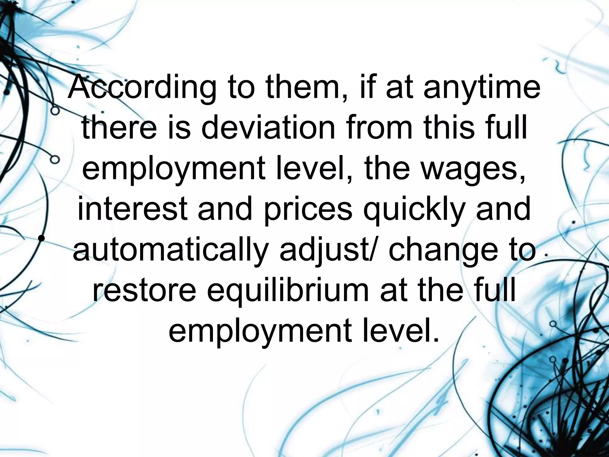 According to them, if at anytime
there is deviation from this full
employment level, the wages,
interest and prices quickly and
automatically adjust/ change to
restore equilibrium at the full
employment level.
•
 