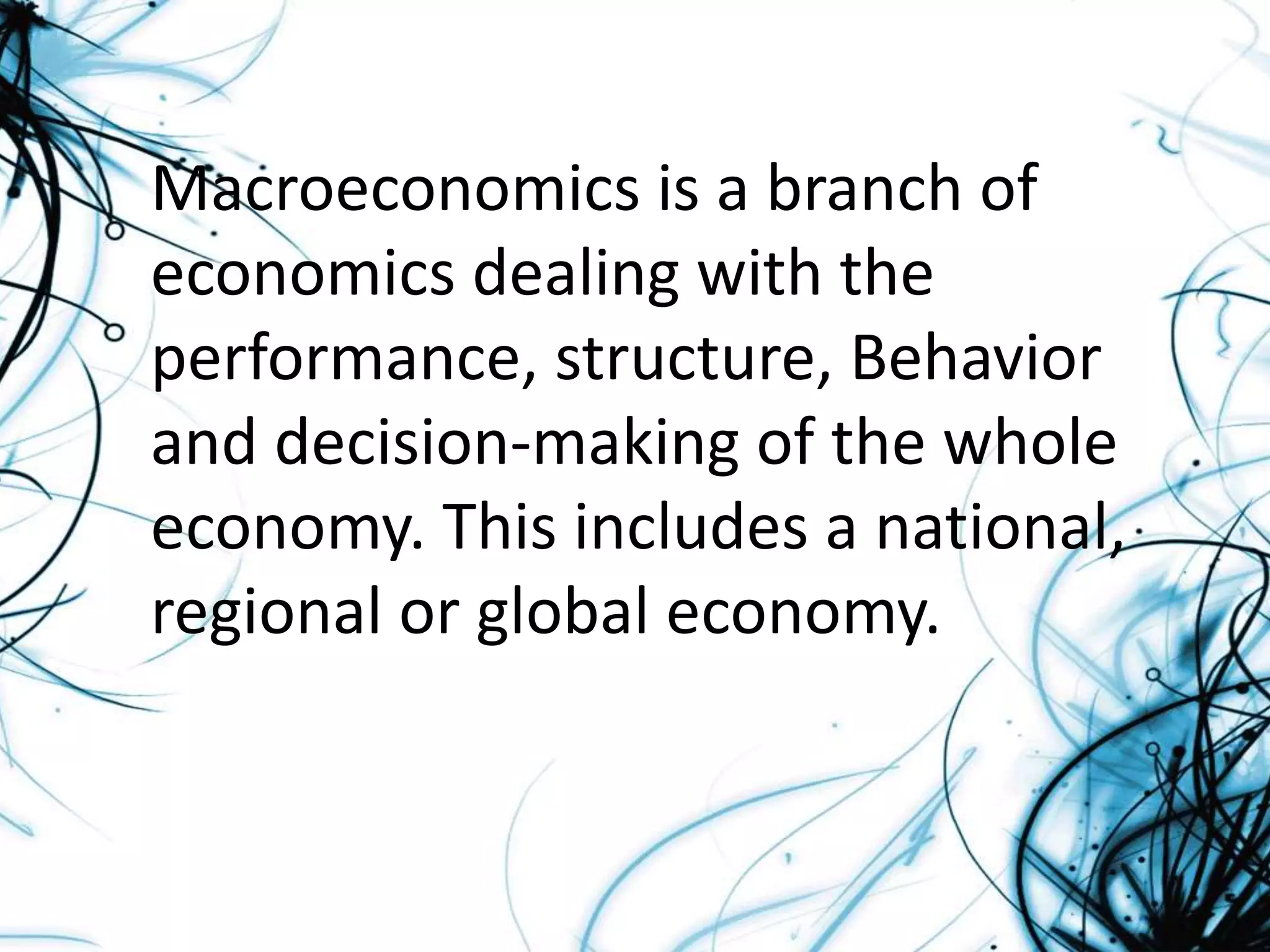 Macroeconomics is a branch of
economics dealing with the
performance, structure, Behavior
and decision-making of the whole
economy. This includes a national,
regional or global economy.
 