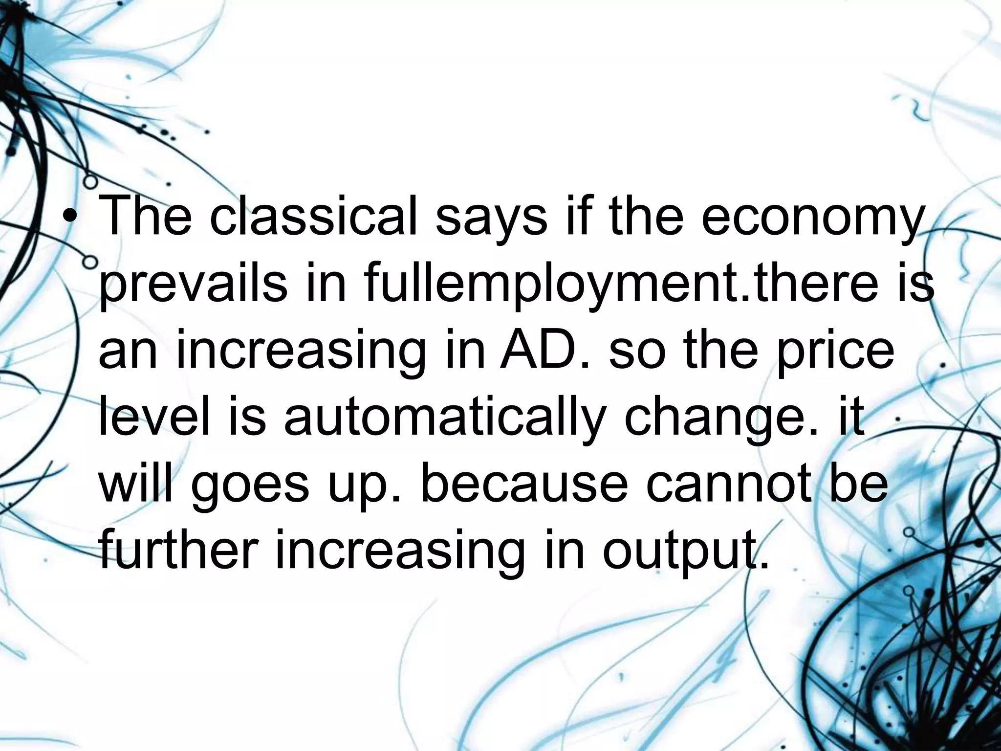 • The classical says if the economy
prevails in fullemployment.there is
an increasing in AD. so the price
level is automatically change. it
will goes up. because cannot be
further increasing in output.
 