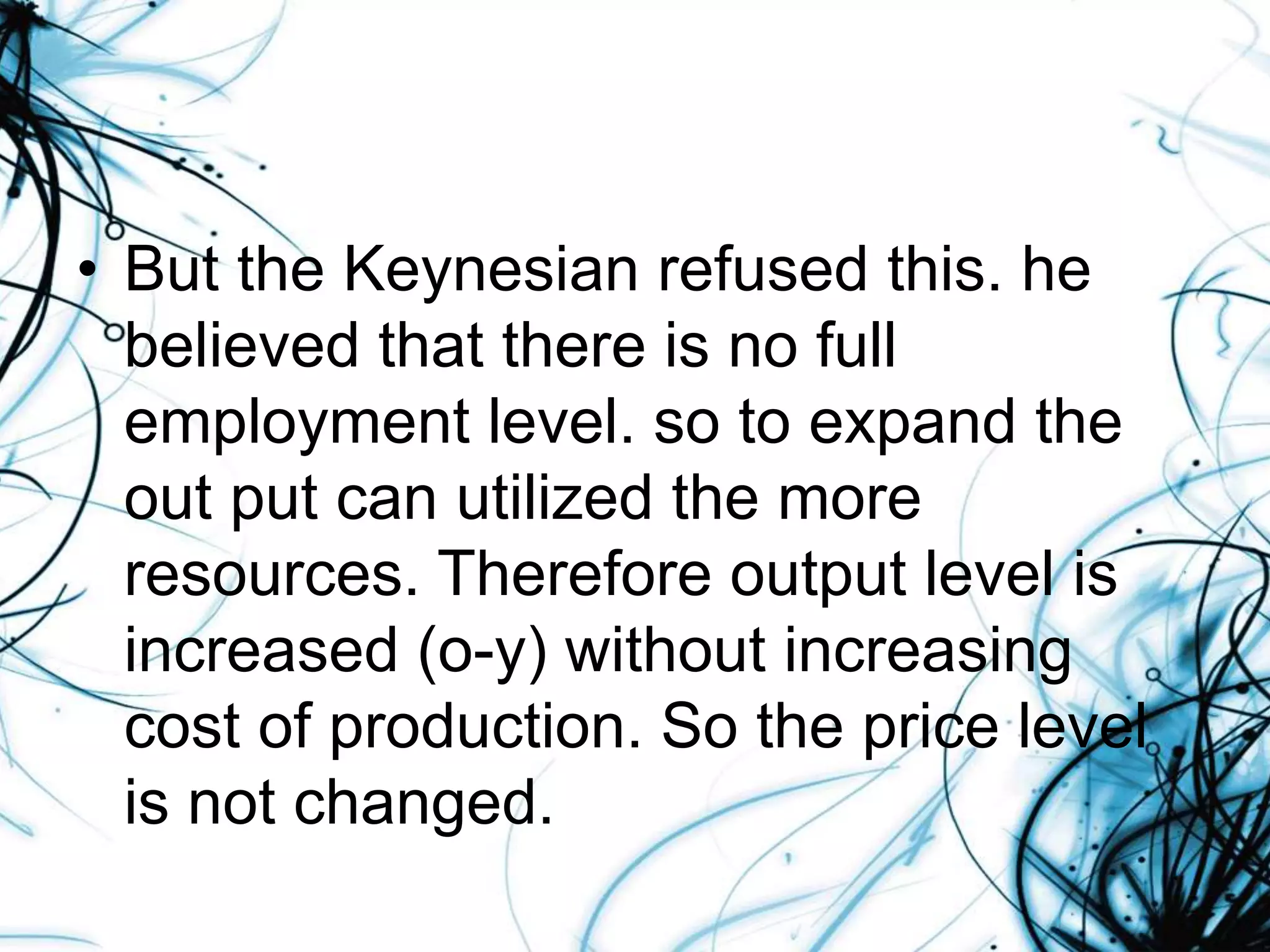 • But the Keynesian refused this. he
believed that there is no full
employment level. so to expand the
out put can utilized the more
resources. Therefore output level is
increased (o-y) without increasing
cost of production. So the price level
is not changed.
 