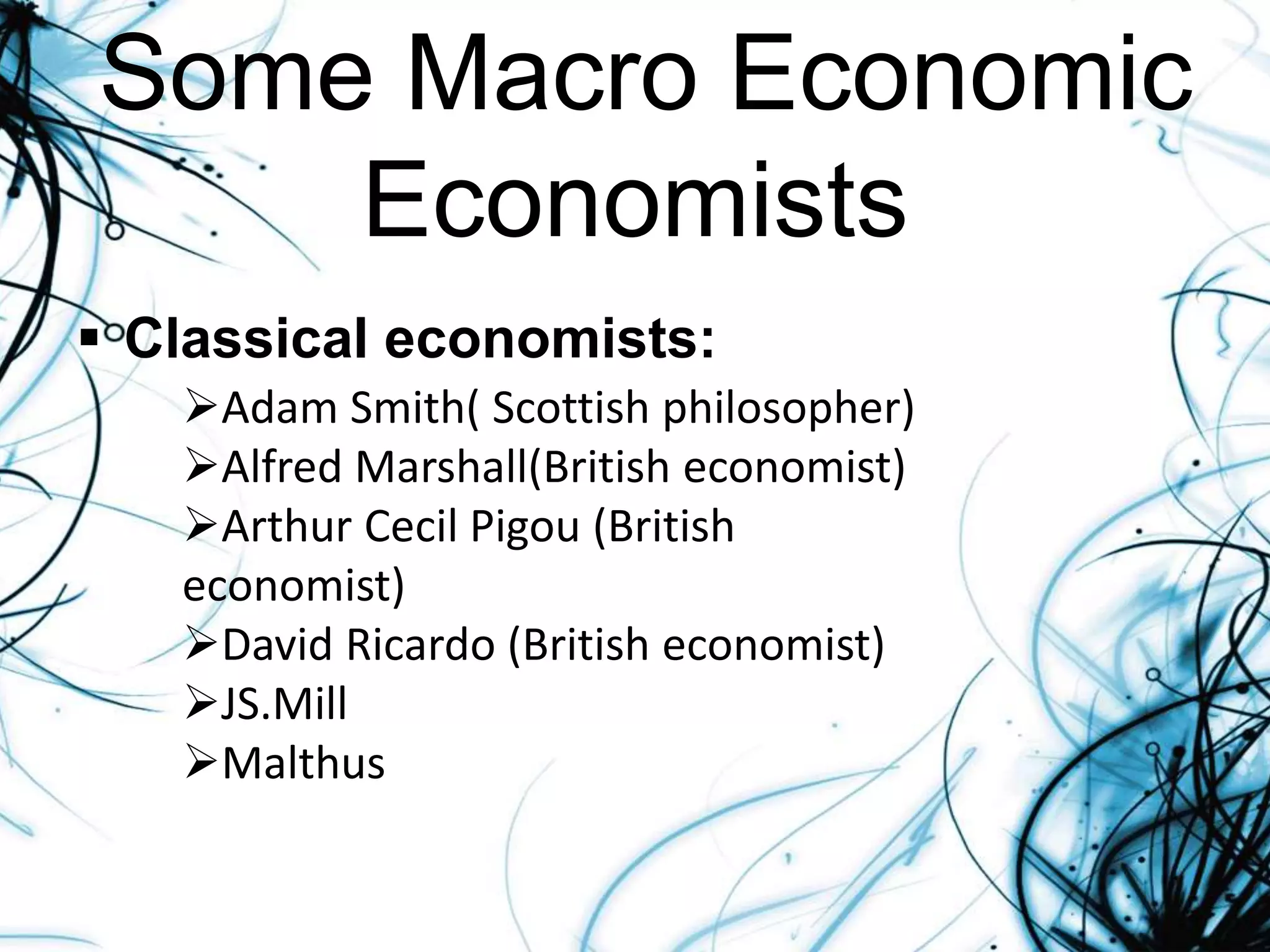 Some Macro Economic
Economists
 Classical economists:
Adam Smith( Scottish philosopher)
Alfred Marshall(British economist)
Arthur Cecil Pigou (British
economist)
David Ricardo (British economist)
JS.Mill
Malthus
 