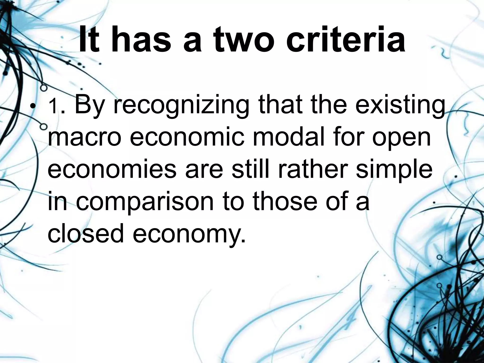 It has a two criteria
• 1. By recognizing that the existing
macro economic modal for open
economies are still rather simple
in comparison to those of a
closed economy.
 