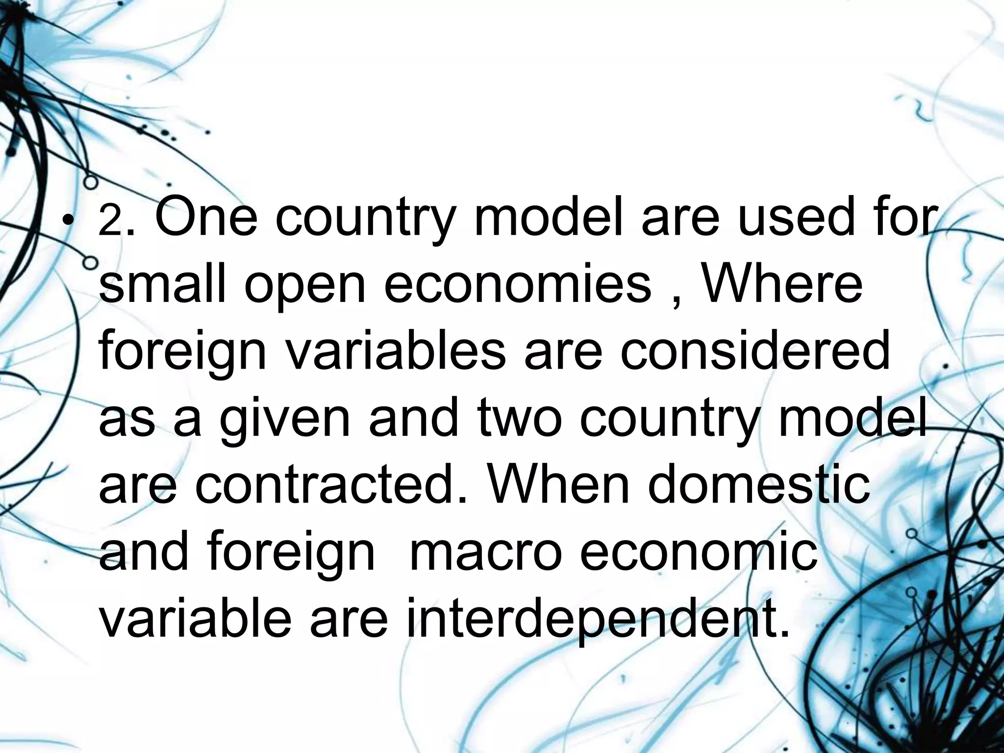 • 2. One country model are used for
small open economies , Where
foreign variables are considered
as a given and two country model
are contracted. When domestic
and foreign macro economic
variable are interdependent.
 