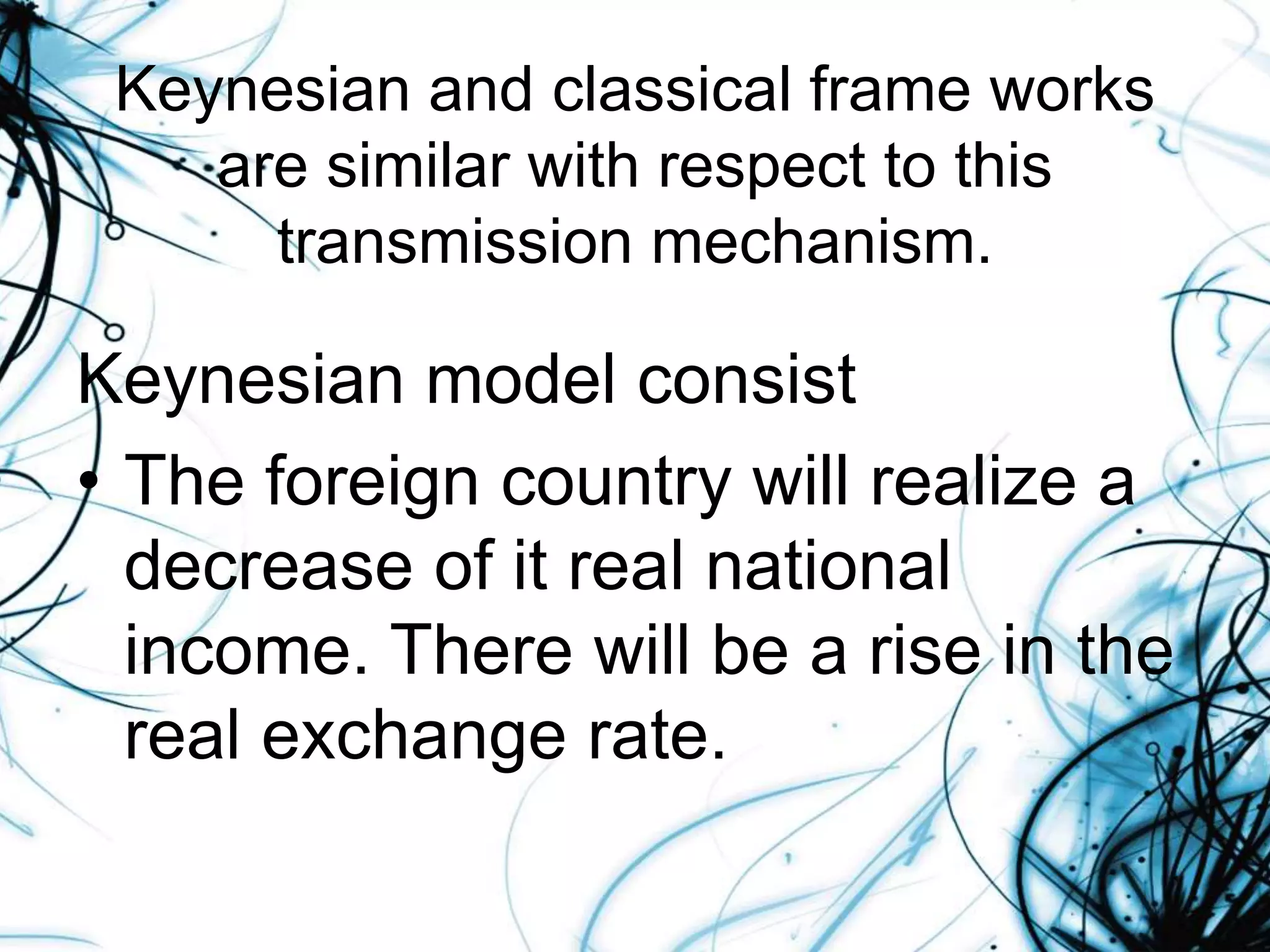 Keynesian and classical frame works
are similar with respect to this
transmission mechanism.
Keynesian model consist
• The foreign country will realize a
decrease of it real national
income. There will be a rise in the
real exchange rate.
 