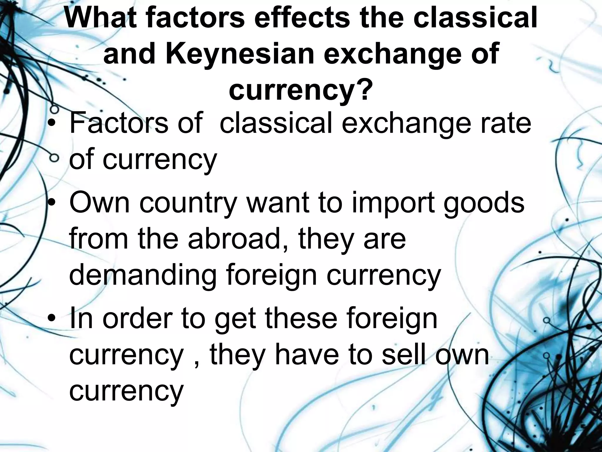 What factors effects the classical
and Keynesian exchange of
currency?
• Factors of classical exchange rate
of currency
• Own country want to import goods
from the abroad, they are
demanding foreign currency
• In order to get these foreign
currency , they have to sell own
currency
 