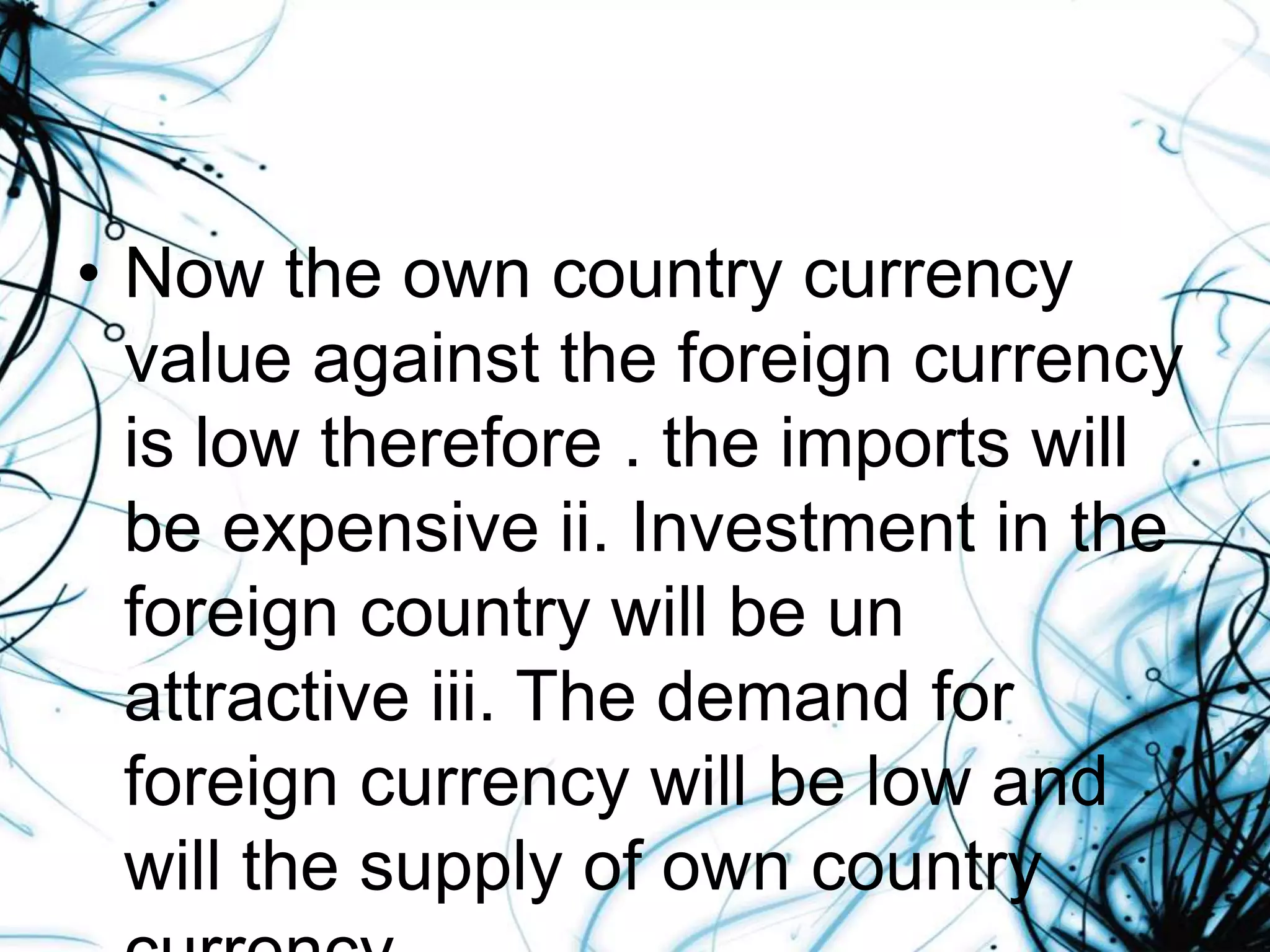 • Now the own country currency
value against the foreign currency
is low therefore . the imports will
be expensive ii. Investment in the
foreign country will be un
attractive iii. The demand for
foreign currency will be low and
will the supply of own country
 