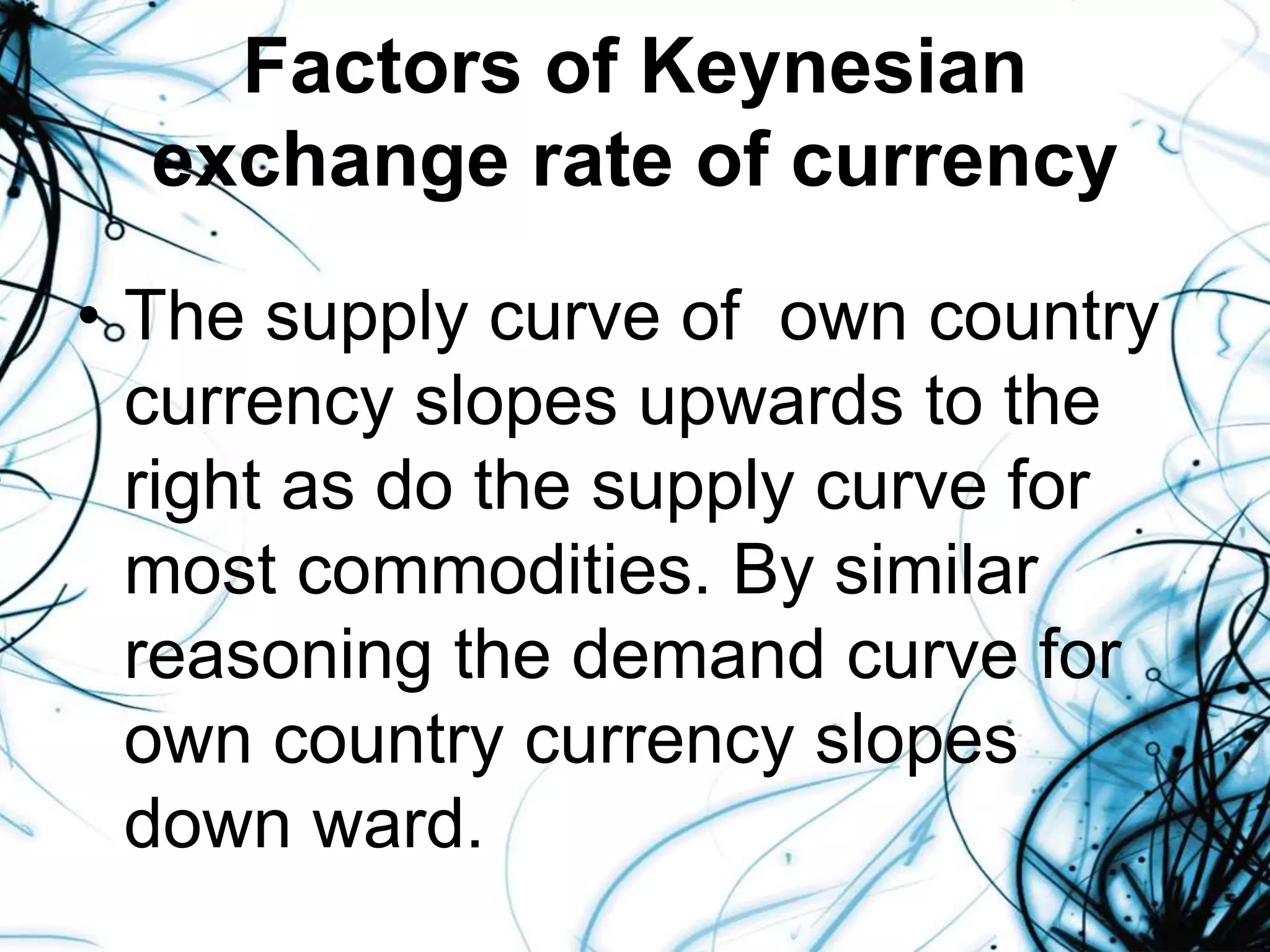 Factors of Keynesian
exchange rate of currency
• The supply curve of own country
currency slopes upwards to the
right as do the supply curve for
most commodities. By similar
reasoning the demand curve for
own country currency slopes
down ward.
 