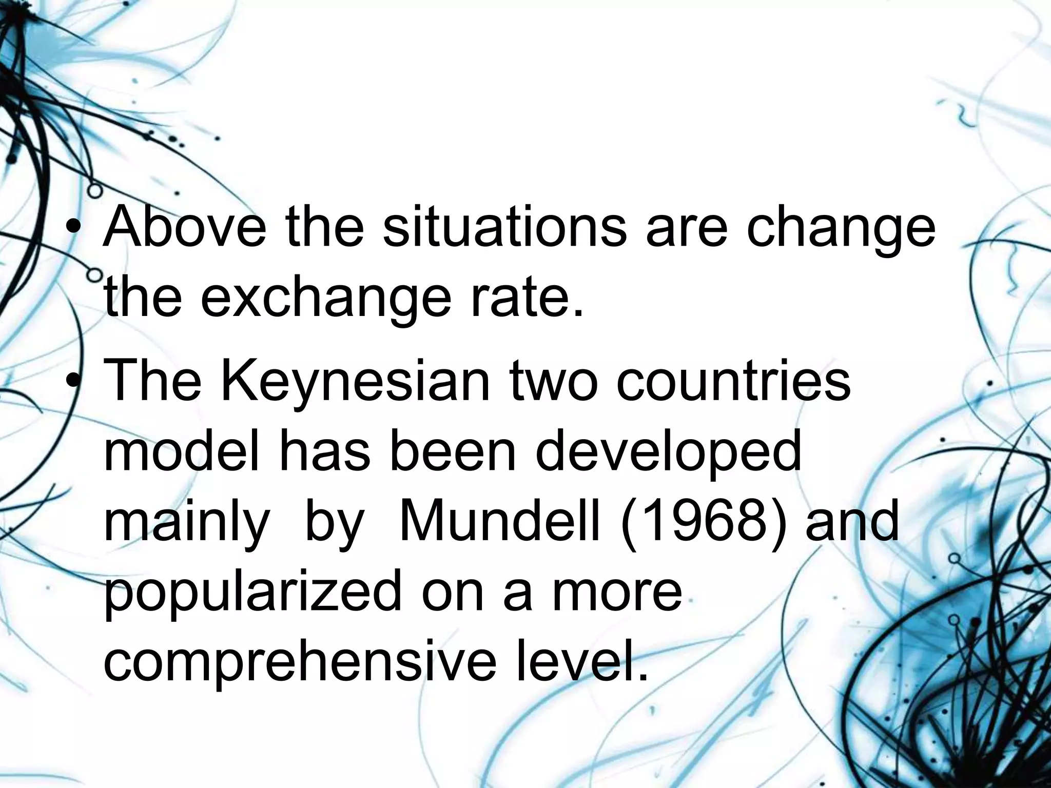 • Above the situations are change
the exchange rate.
• The Keynesian two countries
model has been developed
mainly by Mundell (1968) and
popularized on a more
comprehensive level.
 