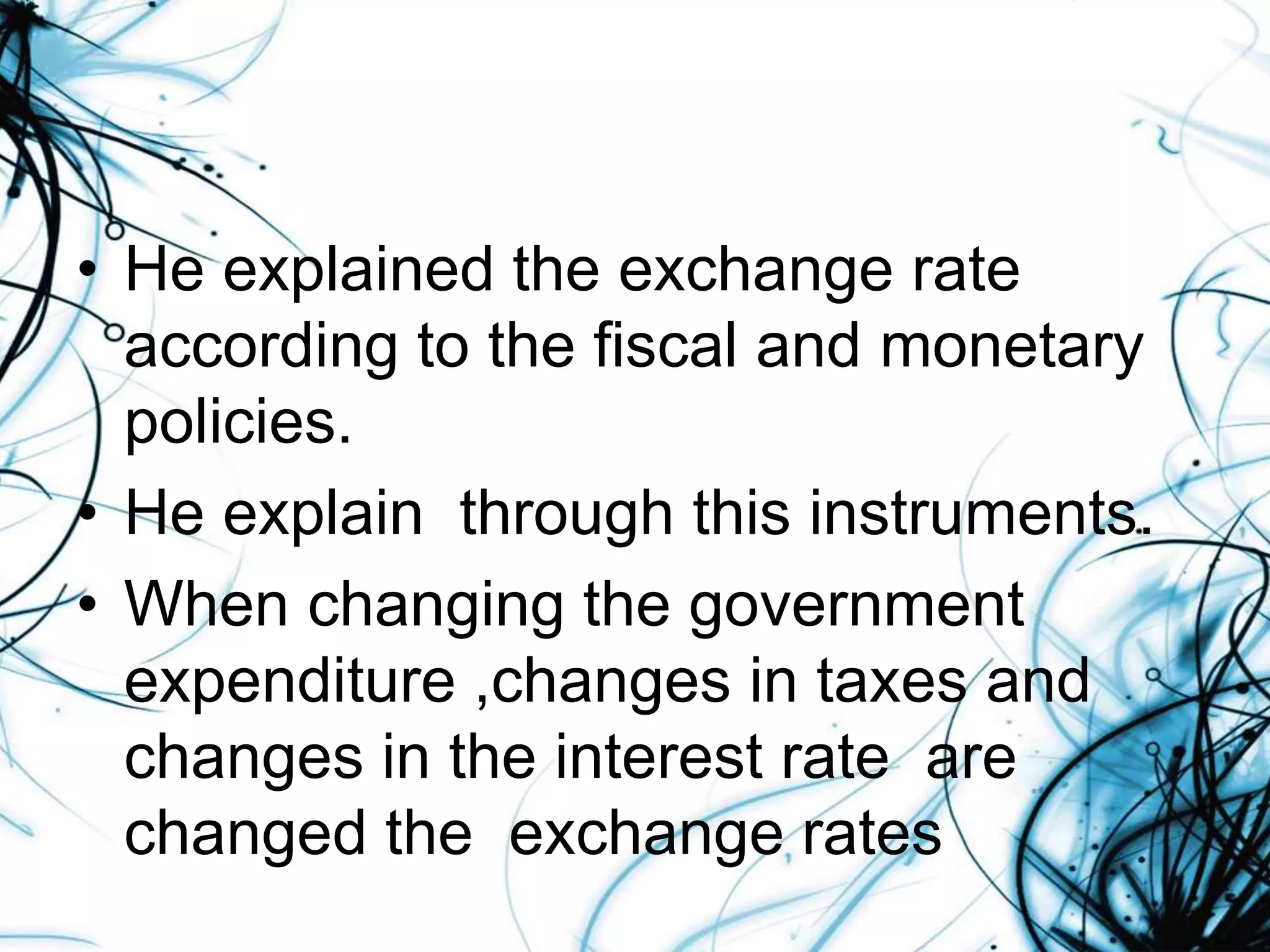 • He explained the exchange rate
according to the fiscal and monetary
policies.
• He explain through this instruments.
• When changing the government
expenditure ,changes in taxes and
changes in the interest rate are
changed the exchange rates
 
