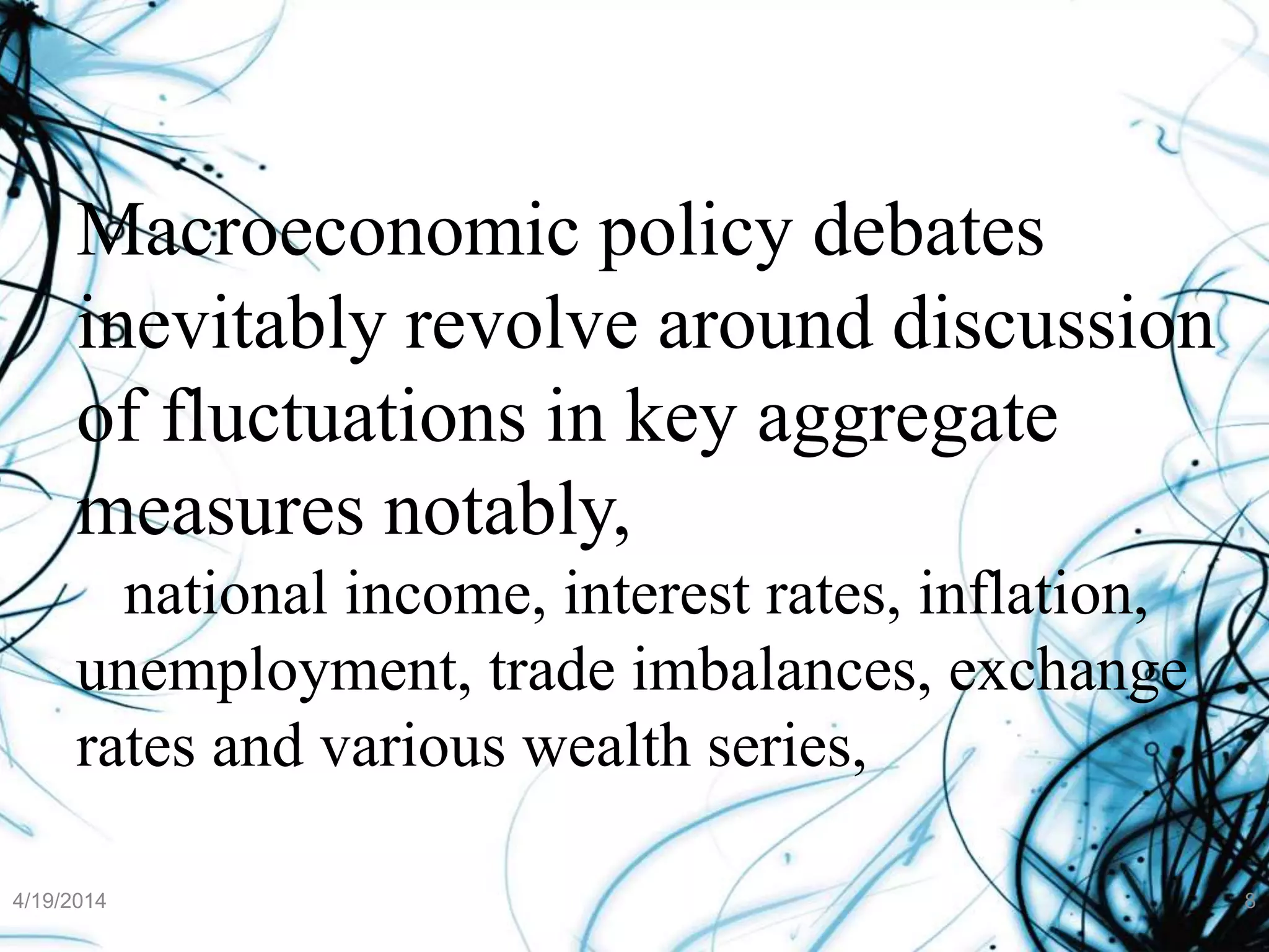 Macroeconomic policy debates
inevitably revolve around discussion
of fluctuations in key aggregate
measures notably,
national income, interest rates, inflation,
unemployment, trade imbalances, exchange
rates and various wealth series,
4/19/2014 8
 