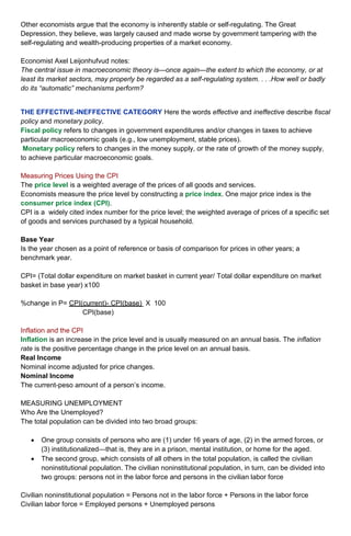 Other economists argue that the economy is inherently stable or self-regulating. The Great 
Depression, they believe, was largely caused and made worse by government tampering with the 
self-regulating and wealth-producing properties of a market economy. 
Economist Axel Leijonhufvud notes: 
The central issue in macroeconomic theory is—once again—the extent to which the economy, or at 
least its market sectors, may properly be regarded as a self-regulating system. . . .How well or badly 
do its “automatic” mechanisms perform? 
THE EFFECTIVE-INEFFECTIVE CATEGORY Here the words effective and ineffective describe fiscal 
policy and monetary policy. 
Fiscal policy refers to changes in government expenditures and/or changes in taxes to achieve 
particular macroeconomic goals (e.g., low unemployment, stable prices). 
Monetary policy refers to changes in the money supply, or the rate of growth of the money supply, 
to achieve particular macroeconomic goals. 
Measuring Prices Using the CPI 
The price level is a weighted average of the prices of all goods and services. 
Economists measure the price level by constructing a price index. One major price index is the 
consumer price index (CPI). 
CPI is a widely cited index number for the price level; the weighted average of prices of a specific set 
of goods and services purchased by a typical household. 
Base Year 
Is the year chosen as a point of reference or basis of comparison for prices in other years; a 
benchmark year. 
CPI= (Total dollar expenditure on market basket in current year/ Total dollar expenditure on market 
basket in base year) x100 
%change in P= CPI(current)- CPI(base) X 100 
CPI(base) 
Inflation and the CPI 
Inflation is an increase in the price level and is usually measured on an annual basis. The inflation 
rate is the positive percentage change in the price level on an annual basis. 
Real Income 
Nominal income adjusted for price changes. 
Nominal Income 
The current-peso amount of a person’s income. 
MEASURING UNEMPLOYMENT 
Who Are the Unemployed? 
The total population can be divided into two broad groups: 
 One group consists of persons who are (1) under 16 years of age, (2) in the armed forces, or 
(3) institutionalized—that is, they are in a prison, mental institution, or home for the aged. 
 The second group, which consists of all others in the total population, is called the civilian 
noninstitutional population. The civilian noninstitutional population, in turn, can be divided into 
two groups: persons not in the labor force and persons in the civilian labor force 
Civilian noninstitutional population = Persons not in the labor force + Persons in the labor force 
Civilian labor force = Employed persons + Unemployed persons 
 