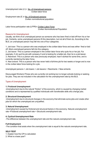 Unemployment rate (U )= No. of Unemployed persons 
Civilian labor force 
Employment rate (E )= No. of Employed persons 
Civilian noninstitutional population 
Labor force participation rate (LFPR)= Civilian Labor Force 
Civilian Noninstitutional Population 
Reasons for Unemployment 
Usually, we think of an unemployed person as someone who has been fired or laid off from his or her 
job. Certainly, some unemployed persons fit this description, but not all of them do. According to the 
BLS, an unemployed person may fall into one of four categories. 
1. Job loser. This is a person who was employed in the civilian labor force and was either fired or laid 
off. Most unemployed persons fall into this category. 
2. Job leaver. This is a person employed in the civilian labor force who quits his or her job. For 
example, if Jim quit his job with company X and is looking for a better job, then he is a job leaver. 
3. Reentrant. This is a person who was previously employed, hasn’t worked for some time, and is 
currently reentering the labor force. 
4. New entrant. This is a person who has never held a full-time job for two weeks or longer and is now 
in the civilian labor force looking for a job. 
Unemployed persons = Job losers + Job leavers + Reentrants + New entrants 
Discouraged Workers=Those who are currently not working but no longer actively looking or seeking 
for jobs. They are not included in the calculation for the unemployment rate by the BLS. 
Types of Unemployment 
1. Frictional Unemployment 
-Unemployment due to the natural “friction” of the economy, which is caused by changing market 
conditions and is represented by qualified individuals with transferable skills who change jobs. 
2. Structural Unemployment 
-Unemployment due to structural changes in the economy that eliminate some jobs and create other 
jobs for which the unemployed are unqualified. 
3. Natural Unemployment 
-Unemployment caused by frictional and structural factors in the economy. Natural unemployment 
rate =Frictional unemployment rate + Structural unemployment rate. 
4. Cyclical Unemployment Rate 
-The difference between the unemployment rate and the natural unemployment rate. 
Full Employment 
-The condition that exists when the unemployment rate is equal to the natural unemployment rate. 
SELF-TEST 
1. Explain how the CPI is calculated. 
2. What is a base year? 
 