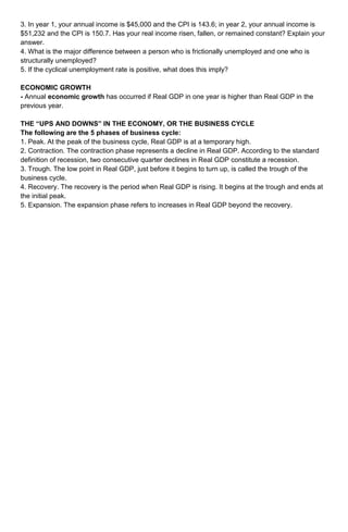 3. In year 1, your annual income is $45,000 and the CPI is 143.6; in year 2, your annual income is 
$51,232 and the CPI is 150.7. Has your real income risen, fallen, or remained constant? Explain your 
answer. 
4. What is the major difference between a person who is frictionally unemployed and one who is 
structurally unemployed? 
5. If the cyclical unemployment rate is positive, what does this imply? 
ECONOMIC GROWTH 
- Annual economic growth has occurred if Real GDP in one year is higher than Real GDP in the 
previous year. 
THE “UPS AND DOWNS” IN THE ECONOMY, OR THE BUSINESS CYCLE 
The following are the 5 phases of business cycle: 
1. Peak. At the peak of the business cycle, Real GDP is at a temporary high. 
2. Contraction. The contraction phase represents a decline in Real GDP. According to the standard 
definition of recession, two consecutive quarter declines in Real GDP constitute a recession. 
3. Trough. The low point in Real GDP, just before it begins to turn up, is called the trough of the 
business cycle. 
4. Recovery. The recovery is the period when Real GDP is rising. It begins at the trough and ends at 
the initial peak. 
5. Expansion. The expansion phase refers to increases in Real GDP beyond the recovery. 
