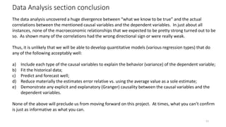 Data Analysis section conclusion
21
The data analysis uncovered a huge divergence between “what we know to be true” and the actual
correlations between the mentioned causal variables and the dependent variables. In just about all
instances, none of the macroeconomic relationships that we expected to be pretty strong turned out to be
so. As shown many of the correlations had the wrong directional sign or were really weak.
Thus, it is unlikely that we will be able to develop quantitative models (various regression types) that do
any of the following acceptably well:
a) Include each type of the causal variables to explain the behavior (variance) of the dependent variable;
b) Fit the historical data;
c) Predict and forecast well;
d) Reduce materially the estimates error relative vs. using the average value as a sole estimate;
e) Demonstrate any explicit and explanatory (Granger) causality between the causal variables and the
dependent variables.
None of the above will preclude us from moving forward on this project. At times, what you can’t confirm
is just as informative as what you can.
 