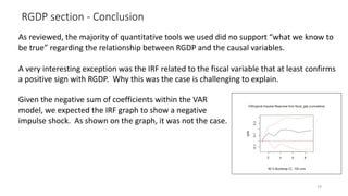 RGDP section - Conclusion
29
As reviewed, the majority of quantitative tools we used did no support “what we know to
be true” regarding the relationship between RGDP and the causal variables.
A very interesting exception was the IRF related to the fiscal variable that at least confirms
a positive sign with RGDP. Why this was the case is challenging to explain.
Given the negative sum of coefficients within the VAR
model, we expected the IRF graph to show a negative
impulse shock. As shown on the graph, it was not the case.
 