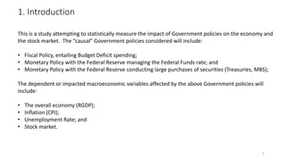 1. Introduction
3
This is a study attempting to statistically measure the impact of Government policies on the economy and
the stock market. The “causal” Government policies considered will include:
• Fiscal Policy, entailing Budget Deficit spending;
• Monetary Policy with the Federal Reserve managing the Federal Funds rate; and
• Monetary Policy with the Federal Reserve conducting large purchases of securities (Treasuries, MBS);
The dependent or impacted macroeconomic variables affected by the above Government policies will
include:
• The overall economy (RGDP);
• Inflation (CPI);
• Unemployment Rate; and
• Stock market.
 