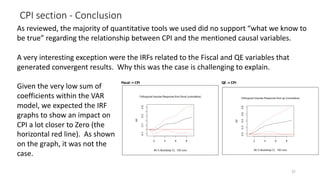 CPI section - Conclusion
37
As reviewed, the majority of quantitative tools we used did no support “what we know to
be true” regarding the relationship between CPI and the mentioned causal variables.
A very interesting exception were the IRFs related to the Fiscal and QE variables that
generated convergent results. Why this was the case is challenging to explain.
Given the very low sum of
coefficients within the VAR
model, we expected the IRF
graphs to show an impact on
CPI a lot closer to Zero (the
horizontal red line). As shown
on the graph, it was not the
case.
 