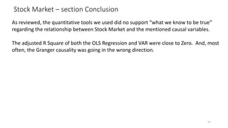 Stock Market – section Conclusion
53
As reviewed, the quantitative tools we used did no support “what we know to be true”
regarding the relationship between Stock Market and the mentioned causal variables.
The adjusted R Square of both the OLS Regression and VAR were close to Zero. And, most
often, the Granger causality was going in the wrong direction.
 