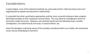 Considerations
59
In plain English, none of the statistical methods we used could confirm “what we know to be true”
regarding well accepted macroeconomic relationships.
It is possible that other quantitative approaches could be more successful relying on data usingnon
detrended variables at their respective nominal levels. This may allow for Cointegration and Error
Correction model structures. However, such attempt would raise the following issues: variable
cointegration, non stationarity & unit roots, Y autocorrelation, etc.
Given the divergent underlying nature of the variables considered within our models, the mentioned
issues may be challenging to overcome.
 