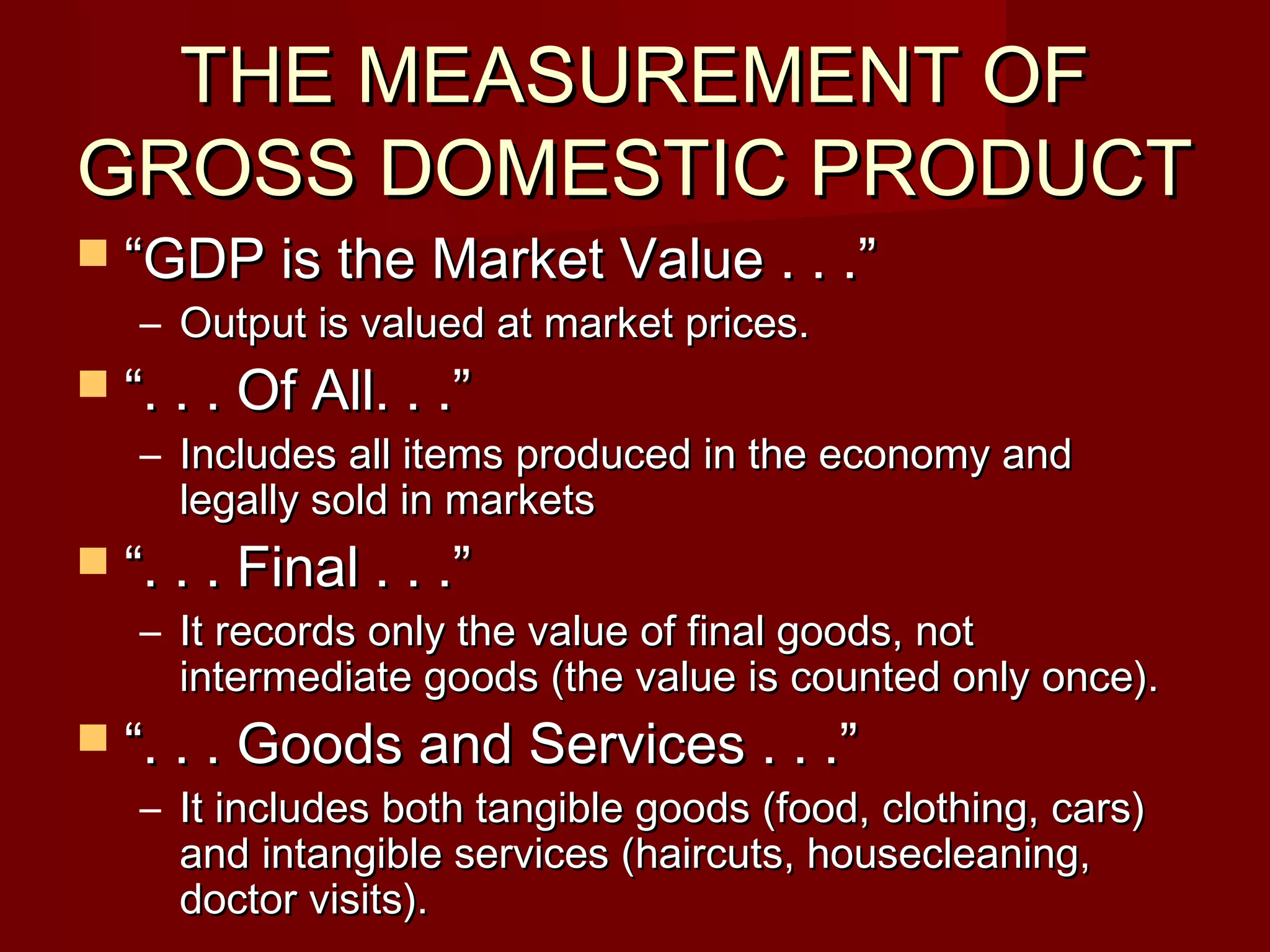 THE MEASUREMENT OF
GROSS DOMESTIC PRODUCT
 “GDP is the Market Value . . .”
   – Output is valued at market prices.
 “. . . Of All. . .”
   – Includes all items produced in the economy and
     legally sold in markets
 “. . . Final . . .”
   – It records only the value of final goods, not
     intermediate goods (the value is counted only once).
 “. . . Goods and Services . . .”
   – It includes both tangible goods (food, clothing, cars)
     and intangible services (haircuts, housecleaning,
     doctor visits).
 