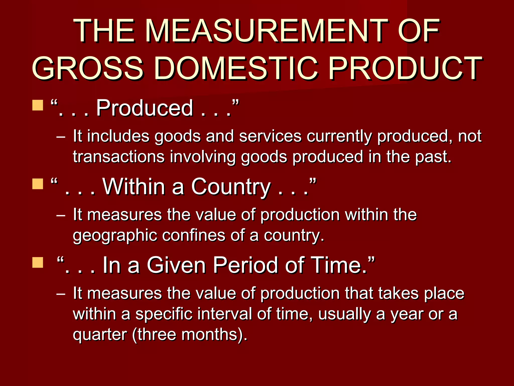 THE MEASUREMENT OF
GROSS DOMESTIC PRODUCT
 “. . . Produced . . .”
    – It includes goods and services currently produced, not
      transactions involving goods produced in the past.
 “ . . . Within a Country . . .”
    – It measures the value of production within the
      geographic confines of a country.
   “. . . In a Given Period of Time.”
    – It measures the value of production that takes place
      within a specific interval of time, usually a year or a
      quarter (three months).
 